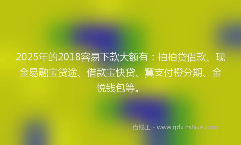 2025年的2018容易下款大额有：拍拍贷借款、现金易融宝贷途、借款宝快贷、翼支付橙分期、金悦钱包等。