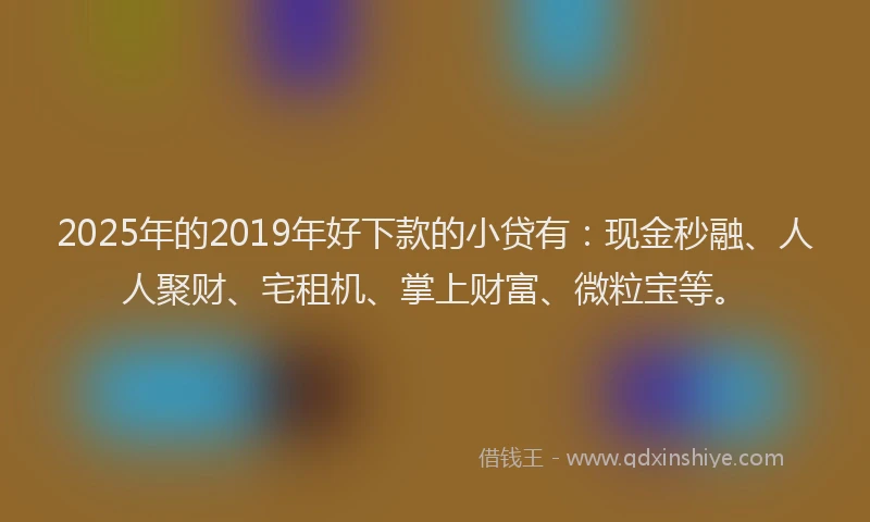 2025年的2019年好下款的小贷有：现金秒融、人人聚财、宅租机、掌上财富、微粒宝等。