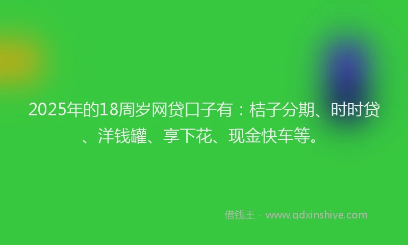 2025年的18周岁网贷口子有：桔子分期、时时贷、洋钱罐、享下花、现金快车等。