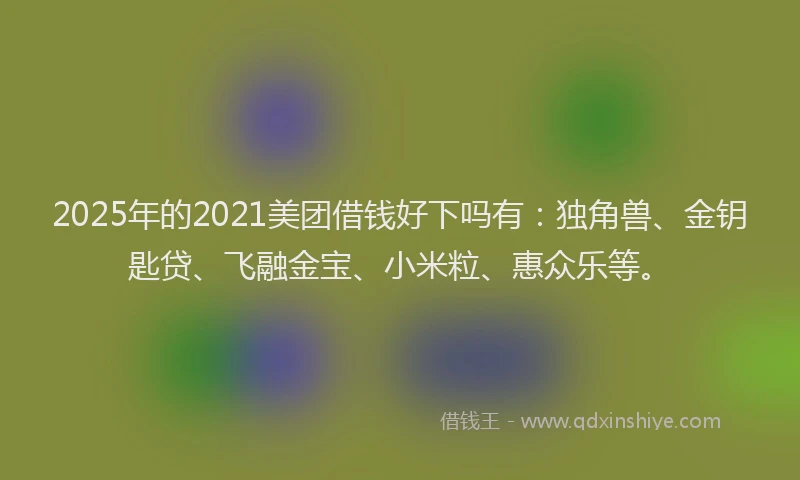 2025年的2021美团借钱好下吗有：独角兽、金钥匙贷、飞融金宝、小米粒、惠众乐等。