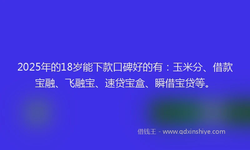 2025年的18岁能下款口碑好的有：玉米分、借款宝融、飞融宝、速贷宝盒、瞬借宝贷等。