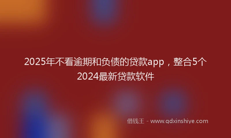 2025年不看逾期和负债的贷款app，整合5个2024最新贷款软件