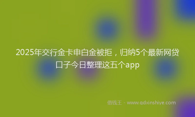 2025年交行金卡申白金被拒，归纳5个最新网贷口子今日整理这五个app