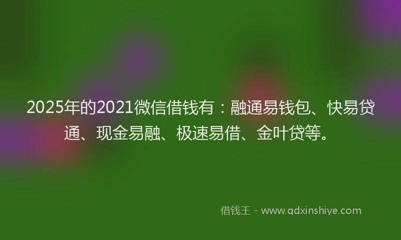 2025年的2021微信借钱有：融通易钱包、快易贷通、现金易融、极速易借、金叶贷等。