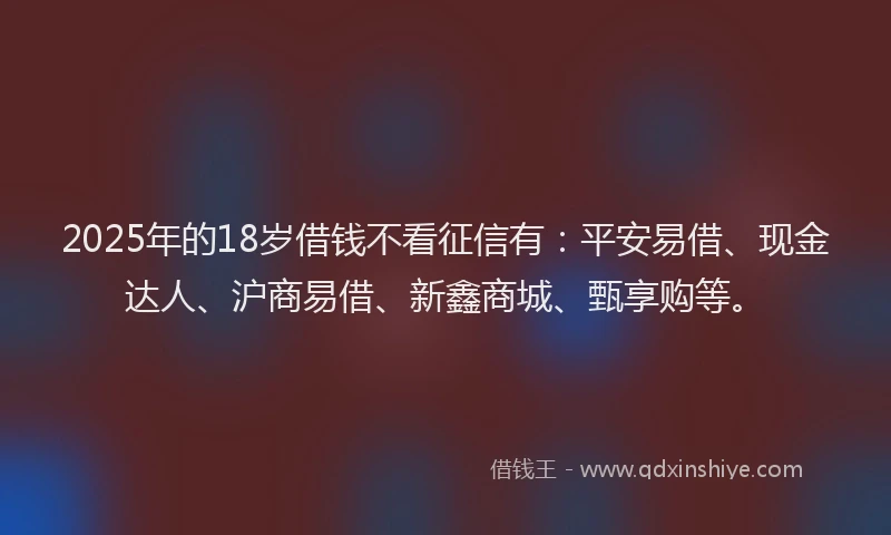 2025年的18岁借钱不看征信有：平安易借、现金达人、沪商易借、新鑫商城、甄享购等。
