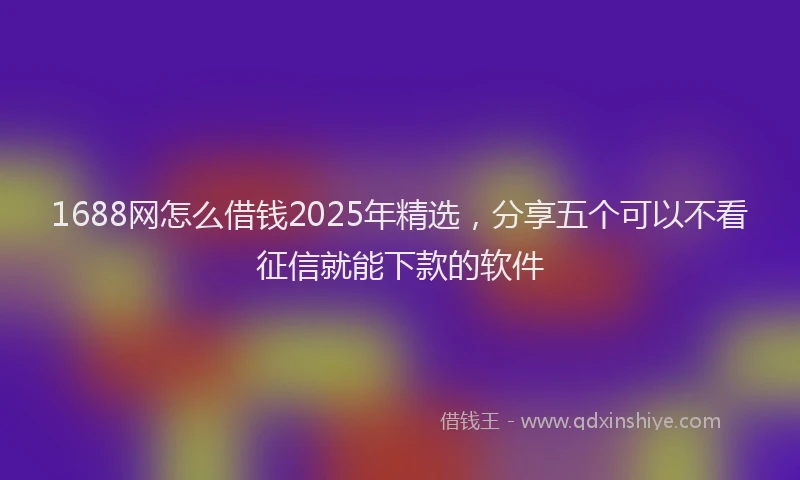 1688网怎么借钱2025年精选，分享五个可以不看征信就能下款的软件