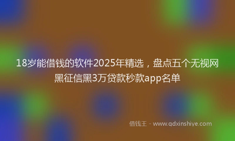 18岁能借钱的软件2025年精选，盘点五个无视网黑征信黑3万贷款秒款app名单
