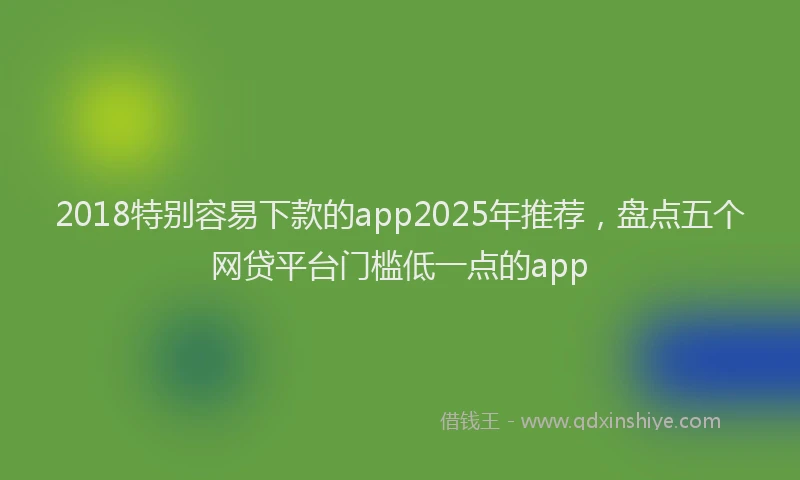 2018特别容易下款的app2025年推荐，盘点五个网贷平台门槛低一点的app