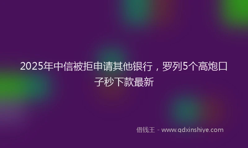 2025年中信被拒申请其他银行，罗列5个高炮口子秒下款最新