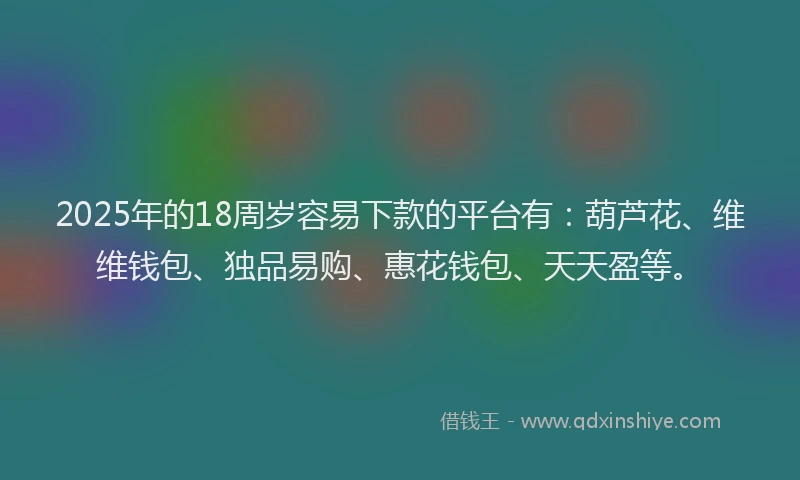 2025年的18周岁容易下款的平台有：葫芦花、维维钱包、独品易购、惠花钱包、天天盈等。