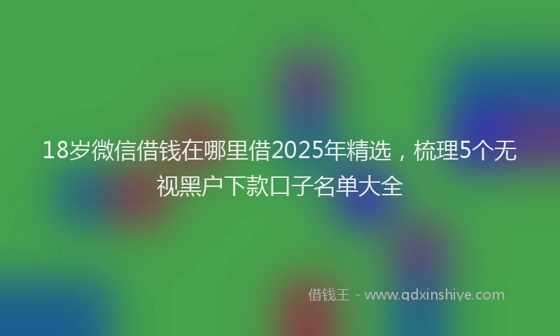 18岁微信借钱在哪里借2025年精选，梳理5个无视黑户下款口子名单大全