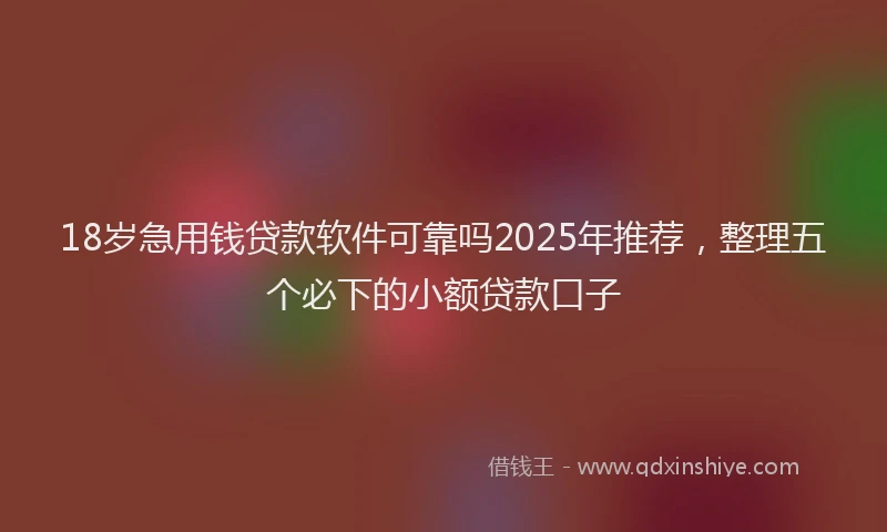 18岁急用钱贷款软件可靠吗2025年推荐，整理五个必下的小额贷款口子