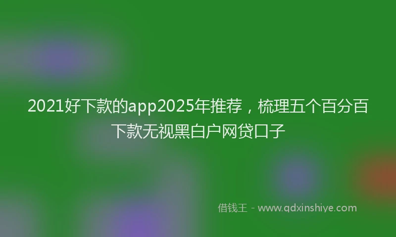 2021好下款的app2025年推荐，梳理五个百分百下款无视黑白户网贷口子