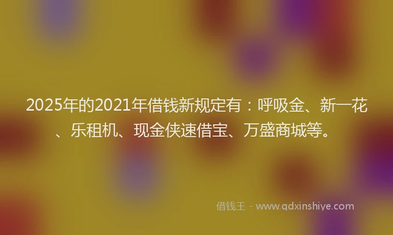 2025年的2021年借钱新规定有：呼吸金、新一花、乐租机、现金侠速借宝、万盛商城等。