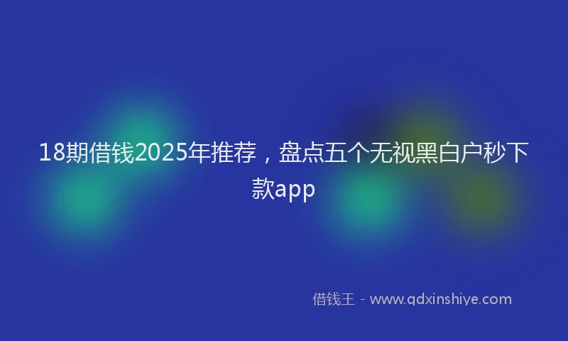 18期借钱2025年推荐，盘点五个无视黑白户秒下款app