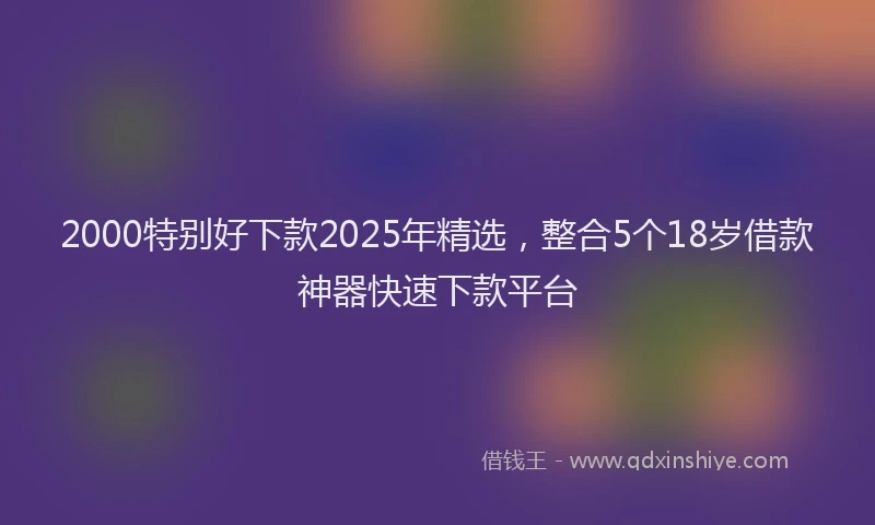 2000特别好下款2025年精选，整合5个18岁借款神器快速下款平台