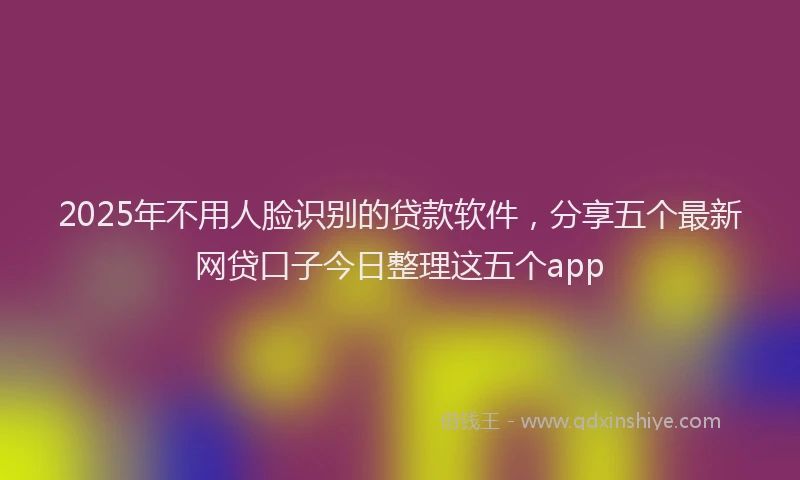2025年不用人脸识别的贷款软件，分享五个最新网贷口子今日整理这五个app