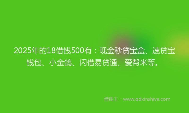 2025年的18借钱500有：现金秒贷宝盒、速贷宝钱包、小金鸽、闪借易贷通、爱帮米等。