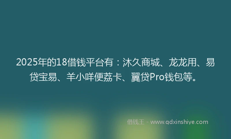 2025年的18借钱平台有：沐久商城、龙龙用、易贷宝易、羊小咩便荔卡、翼贷Pro钱包等。