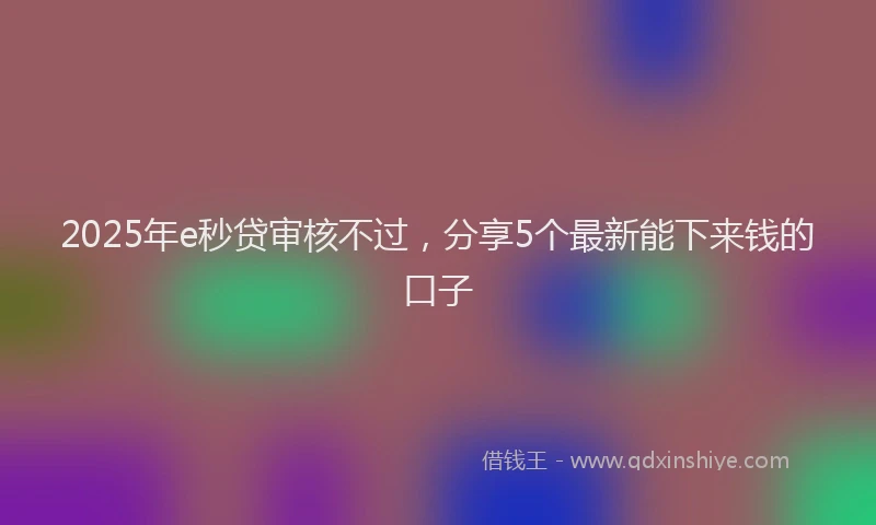 2025年e秒贷审核不过，分享5个最新能下来钱的口子
