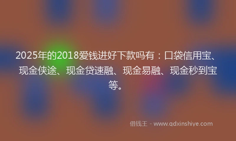 2025年的2018爱钱进好下款吗有：口袋信用宝、现金侠途、现金贷速融、现金易融、现金秒到宝等。