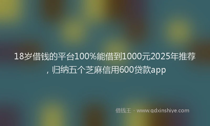18岁借钱的平台100%能借到1000元2025年推荐，归纳五个芝麻信用600贷款app