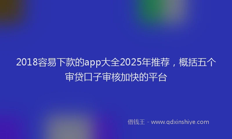 2018容易下款的app大全2025年推荐，概括五个审贷口子审核加快的平台