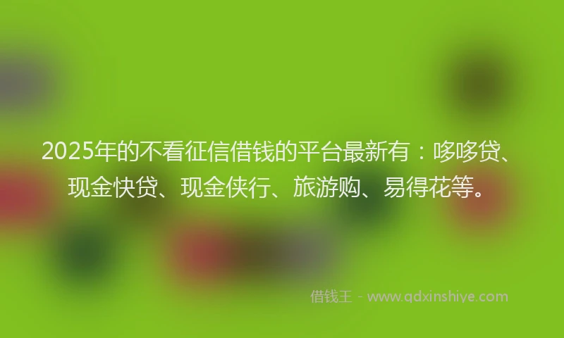 2025年的不看征信借钱的平台最新有：哆哆贷、现金快贷、现金侠行、旅游购、易得花等。