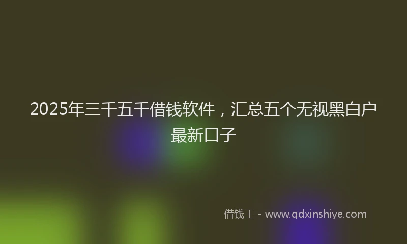 2025年三千五千借钱软件，汇总五个无视黑白户最新口子