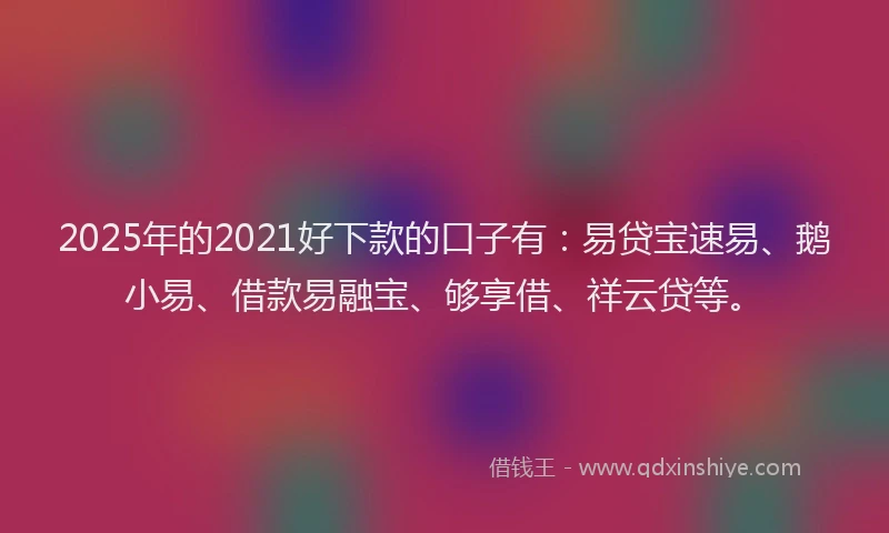 2025年的2021好下款的口子有：易贷宝速易、鹅小易、借款易融宝、够享借、祥云贷等。