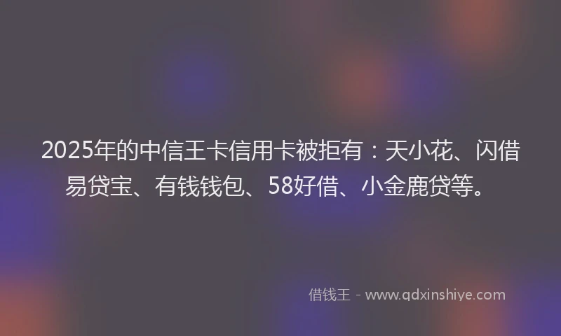 2025年的中信王卡信用卡被拒有：天小花、闪借易贷宝、有钱钱包、58好借、小金鹿贷等。