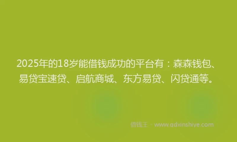2025年的18岁能借钱成功的平台有：森森钱包、易贷宝速贷、启航商城、东方易贷、闪贷通等。