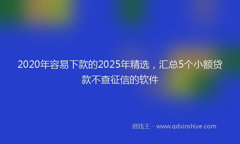 2020年容易下款的2025年精选，汇总5个小额贷款不查征信的软件