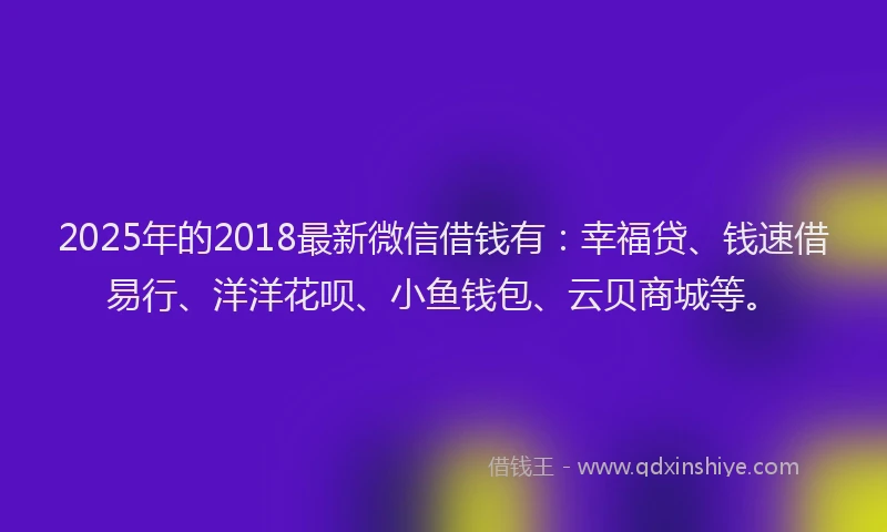 2025年的2018最新微信借钱有：幸福贷、钱速借易行、洋洋花呗、小鱼钱包、云贝商城等。