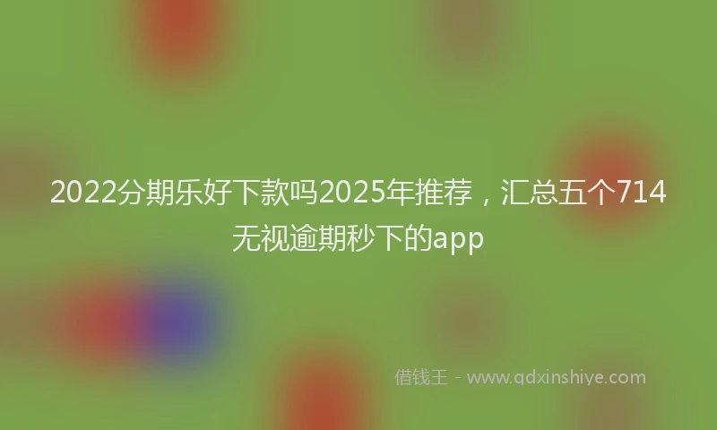 2022分期乐好下款吗2025年推荐，汇总五个714无视逾期秒下的app