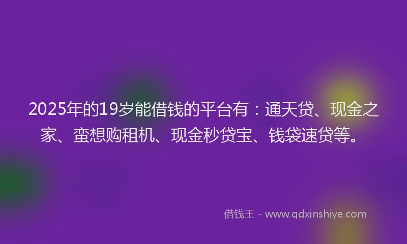 2025年的19岁能借钱的平台有：通天贷、现金之家、蛮想购租机、现金秒贷宝、钱袋速贷等。