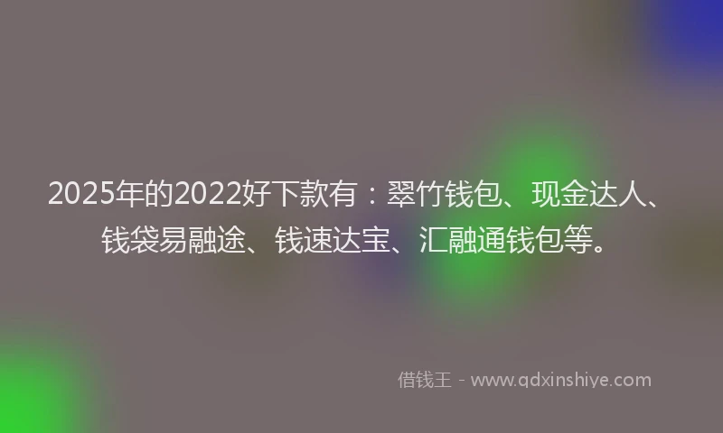 2025年的2022好下款有：翠竹钱包、现金达人、钱袋易融途、钱速达宝、汇融通钱包等。
