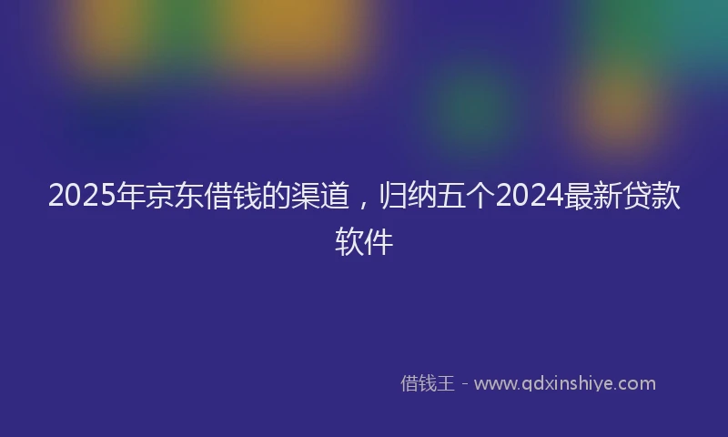 2025年京东借钱的渠道，归纳五个2024最新贷款软件