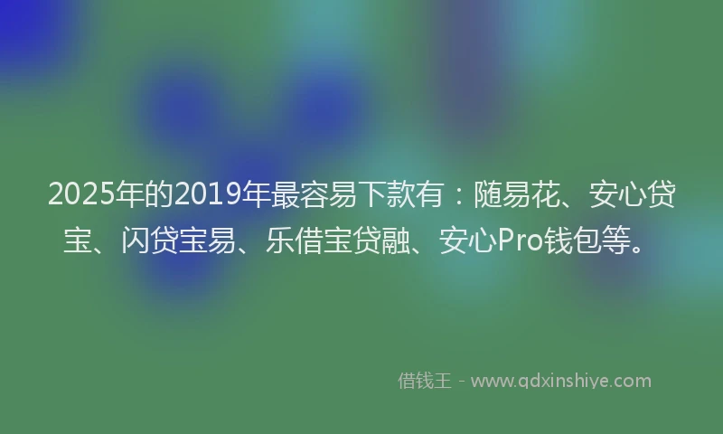 2025年的2019年最容易下款有：随易花、安心贷宝、闪贷宝易、乐借宝贷融、安心Pro钱包等。