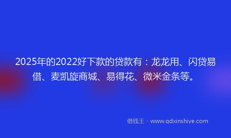 2025年的2022好下款的贷款有：龙龙用、闪贷易借、麦凯旋商城、易得花、微米金条等。