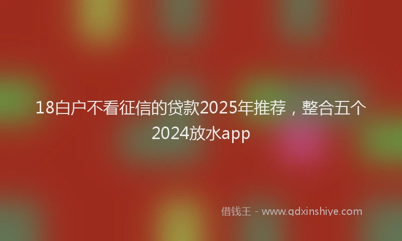 18白户不看征信的贷款2025年推荐，整合五个2024放水app