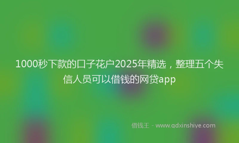 1000秒下款的口子花户2025年精选，整理五个失信人员可以借钱的网贷app