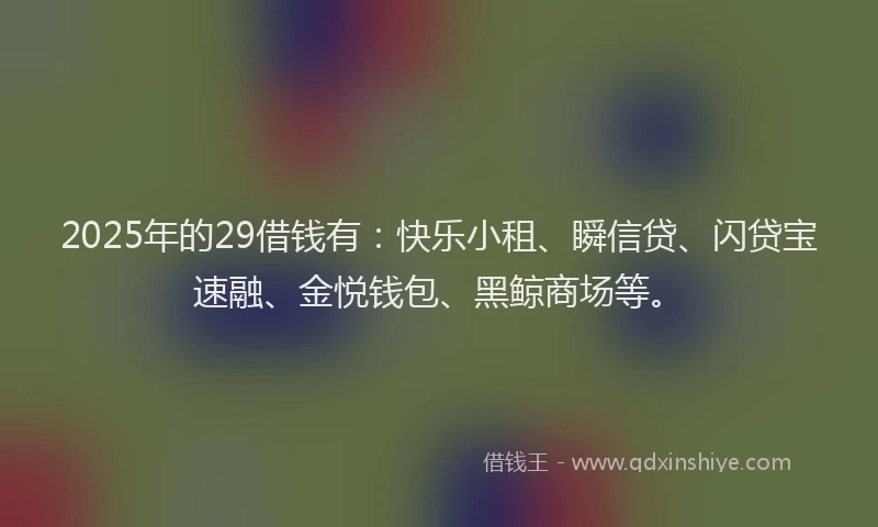 2025年的29借钱有：快乐小租、瞬信贷、闪贷宝速融、金悦钱包、黑鲸商场等。