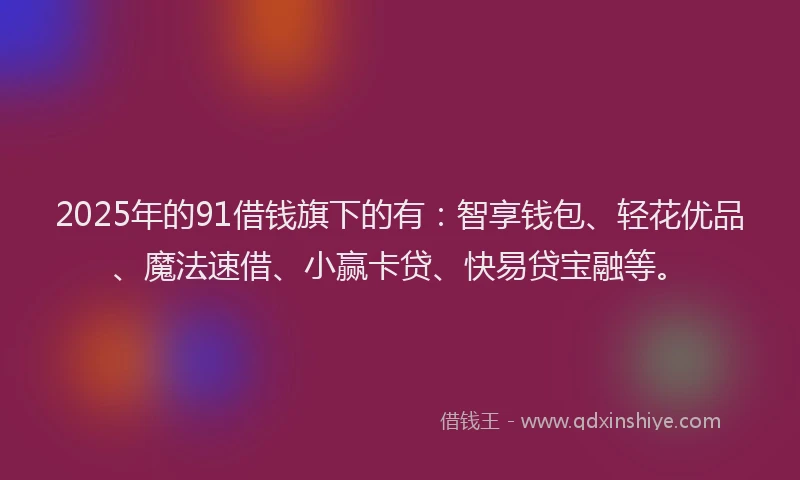 2025年的91借钱旗下的有：智享钱包、轻花优品、魔法速借、小赢卡贷、快易贷宝融等。