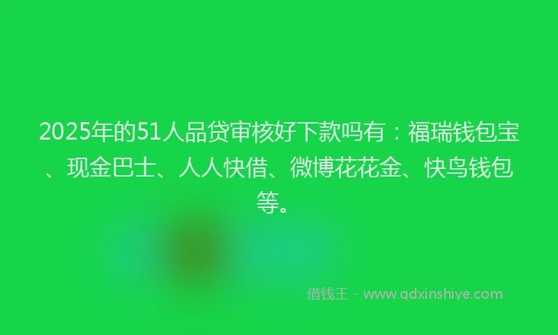 2025年的51人品贷审核好下款吗有：福瑞钱包宝、现金巴士、人人快借、微博花花金、快鸟钱包等。