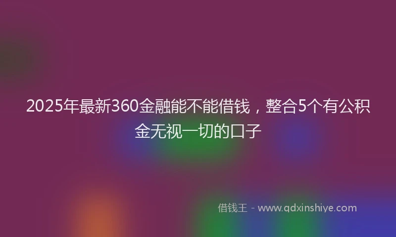 2025年最新360金融能不能借钱，整合5个有公积金无视一切的口子