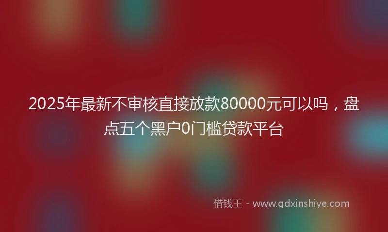 2025年最新不审核直接放款80000元可以吗，盘点五个黑户0门槛贷款平台