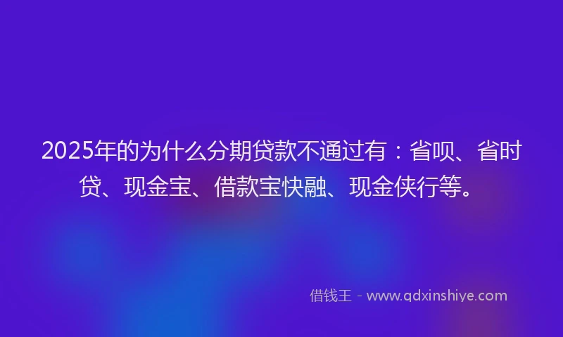 2025年的为什么分期贷款不通过有：省呗、省时贷、现金宝、借款宝快融、现金侠行等。
