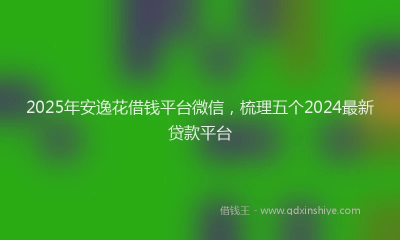 2025年安逸花借钱平台微信，梳理五个2024最新贷款平台