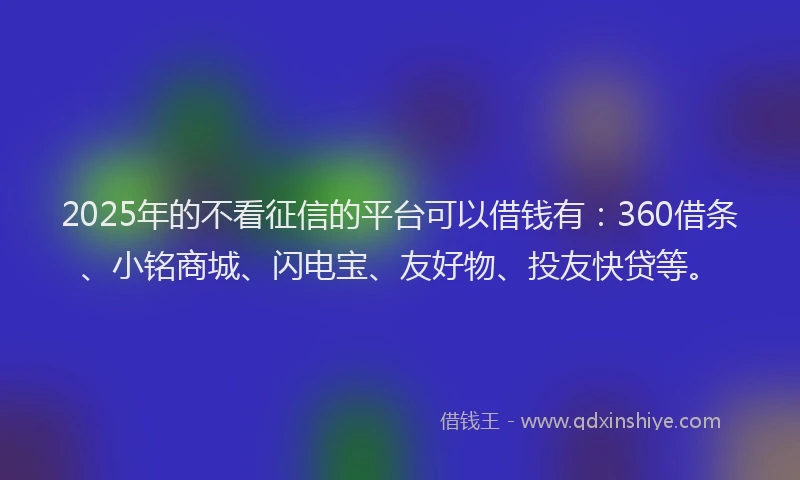 2025年的不看征信的平台可以借钱有：360借条、小铭商城、闪电宝、友好物、投友快贷等。